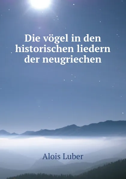 Обложка книги Die vogel in den historischen liedern der neugriechen, Alois Luber