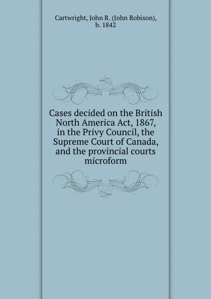 Обложка книги Cases decided on the British North America Act, 1867, in the Privy Council, the Supreme Court of Canada, and the provincial courts microform, John Robison Cartwright