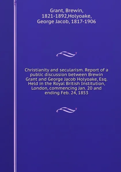 Обложка книги Christianity and secularism. Report of a public discussion between Brewin Grant and George Jacob Holyoake, Esq. Held in the Royal British Institution, London, commencing Jan. 20 and ending Feb. 24, 1853, Brewin Grant