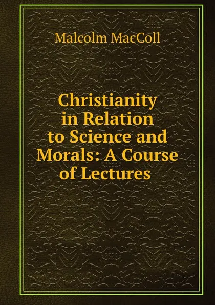 Обложка книги Christianity in Relation to Science and Morals: A Course of Lectures ., Malcolm MacColl