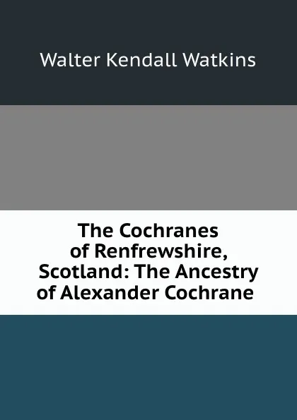 Обложка книги The Cochranes of Renfrewshire, Scotland: The Ancestry of Alexander Cochrane ., Walter Kendall Watkins