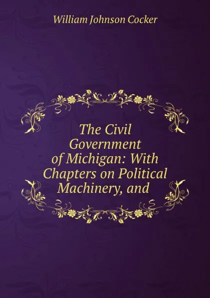 Обложка книги The Civil Government of Michigan: With Chapters on Political Machinery, and ., William Johnson Cocker