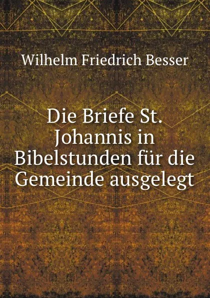 Обложка книги Die Briefe St. Johannis in Bibelstunden fur die Gemeinde ausgelegt, Wilhelm F. Besser