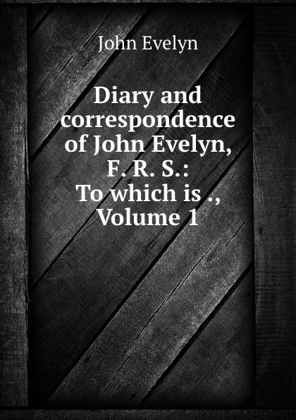 Обложка книги Diary and correspondence of John Evelyn, F. R. S.: To which is ., Volume 1, Evelyn John