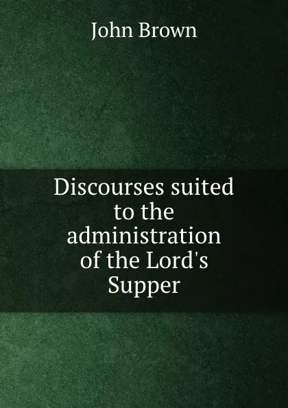 Обложка книги Discourses suited to the administration of the Lord.s Supper, John Brown