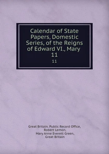 Обложка книги Calendar of State Papers, Domestic Series, of the Reigns of Edward VI., Mary . 11, Great Britain. Public Record Office