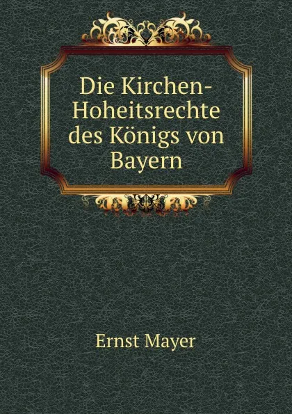 Обложка книги Die Kirchen-Hoheitsrechte des Konigs von Bayern, Ernst Mayer