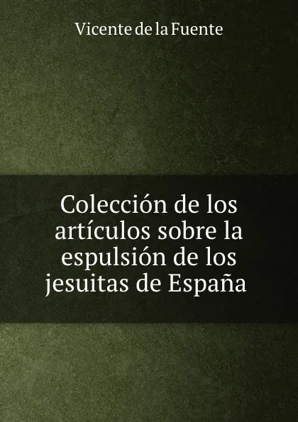 Обложка книги Coleccion de los articulos sobre la espulsion de los jesuitas de Espana ., Vicente de la Fuente