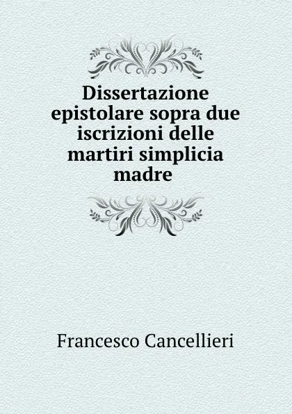 Обложка книги Dissertazione epistolare sopra due iscrizioni delle martiri simplicia madre ., Francesco Cancellieri