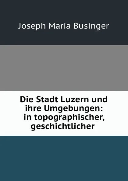 Обложка книги Die Stadt Luzern und ihre Umgebungen: in topographischer, geschichtlicher ., Joseph Maria Businger