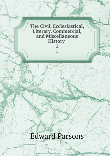 Обложка книги The Civil, Ecclesiastical, Literary, Commercial, and Miscellaneous History . 1, Edward Parsons