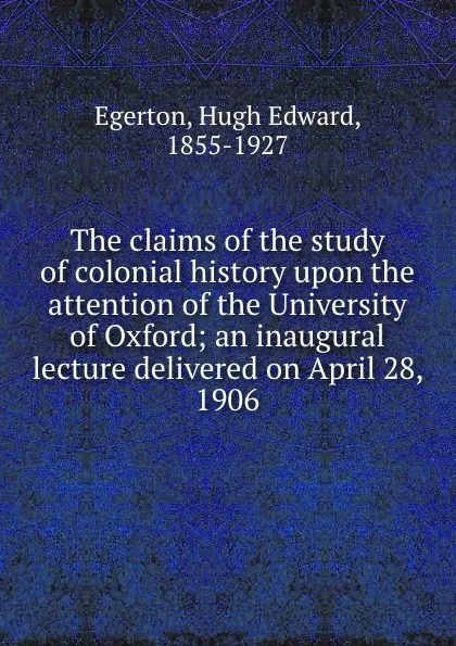 Обложка книги The claims of the study of colonial history upon the attention of the University of Oxford; an inaugural lecture delivered on April 28, 1906, Hugh Edward Egerton