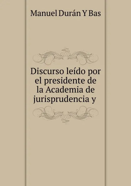 Обложка книги Discurso leido por el presidente de la Academia de jurisprudencia y ., Manuel Durán Y Bas