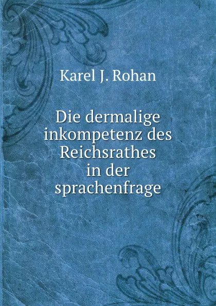 Обложка книги Die dermalige inkompetenz des Reichsrathes in der sprachenfrage, Karel J. Rohan