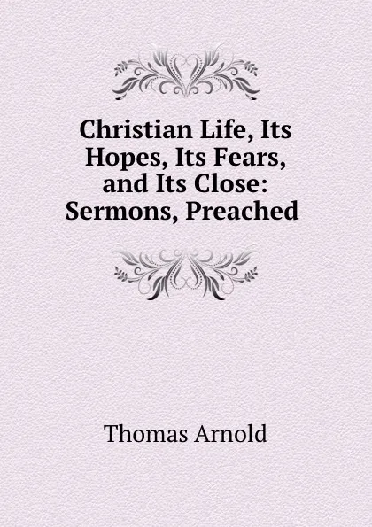 Обложка книги Christian Life, Its Hopes, Its Fears, and Its Close: Sermons, Preached ., Thomas Arnold