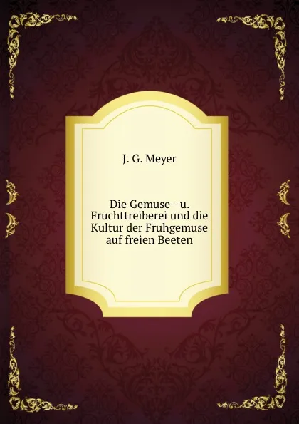 Обложка книги Die Gemuse--u. Fruchttreiberei und die Kultur der Fruhgemuse auf freien Beeten, J.G. Meyer