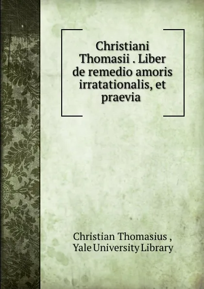 Обложка книги Christiani Thomasii . Liber de remedio amoris irratationalis, et praevia ., Christian Thomasius