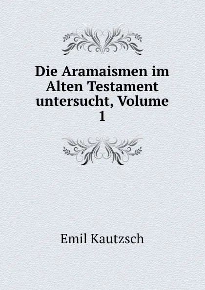 Обложка книги Die Aramaismen im Alten Testament untersucht, Volume 1, Emil Kautzsch