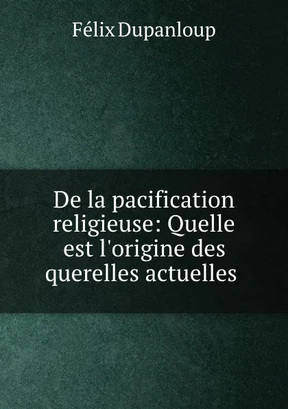 Обложка книги De la pacification religieuse: Quelle est l.origine des querelles actuelles ., Dupanloup Félix