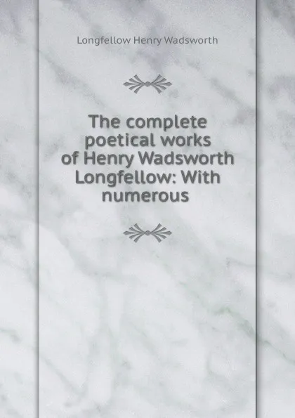 Обложка книги The complete poetical works of Henry Wadsworth Longfellow: With numerous ., Henry Wadsworth Longfellow