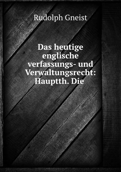 Обложка книги Das heutige englische verfassungs- und Verwaltungsrecht: Hauptth. Die ., Rudolph Gneist