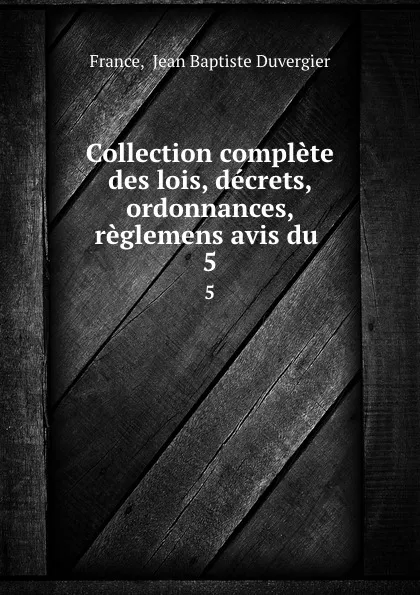 Обложка книги Collection complete des lois, decrets, ordonnances, reglemens avis du . 5, Jean Baptiste Duvergier France