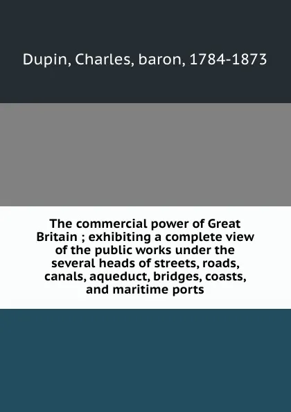 Обложка книги The commercial power of Great Britain ; exhibiting a complete view of the public works under the several heads of streets, roads, canals, aqueduct, bridges, coasts, and maritime ports, Charles Dupin