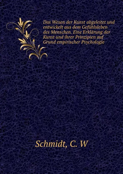 Обложка книги Das Wesen der Kunst abgeleitet und entwickelt aus dem Gefuhlsleben des Menschen. Eine Erklarung der Kunst und ihrer Prinzipien auf Grund empirischer Psychologie, C.W. Schmidt