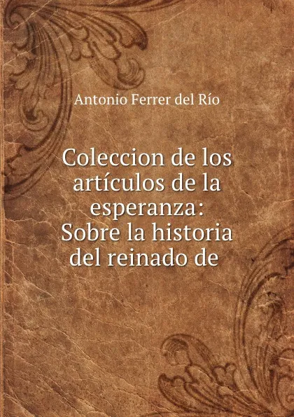 Обложка книги Coleccion de los articulos de la esperanza: Sobre la historia del reinado de ., Antonio Ferrer del Río