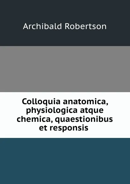 Обложка книги Colloquia anatomica, physiologica atque chemica, quaestionibus et responsis ., Archibald Robertson