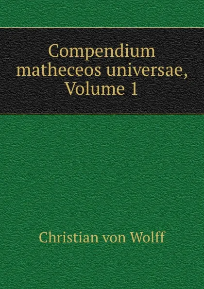 Обложка книги Compendium matheceos universae, Volume 1, Christian von Wolff