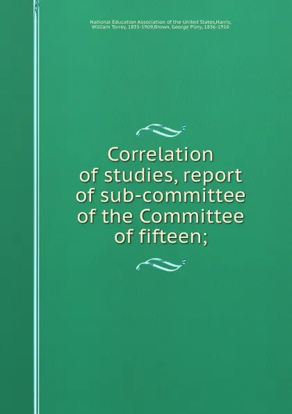 Обложка книги Correlation of studies, report of sub-committee of the Committee of fifteen;, William Torrey Harris