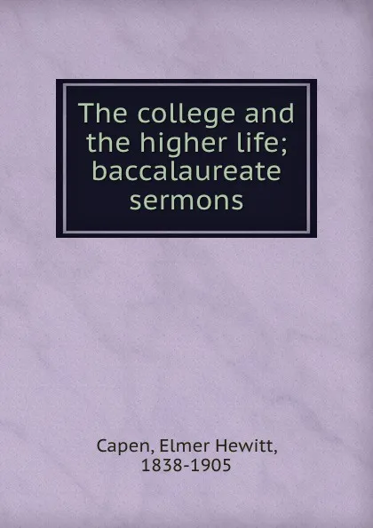 Обложка книги The college and the higher life; baccalaureate sermons, Elmer Hewitt Capen