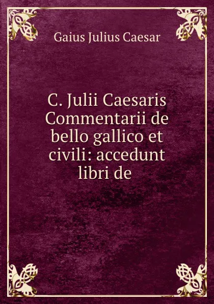 Обложка книги C. Julii Caesaris Commentarii de bello gallico et civili: accedunt libri de ., Caesar Gaius Julius