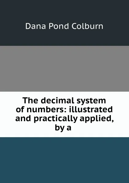 Обложка книги The decimal system of numbers: illustrated and practically applied, by a ., Dana Pond Colburn