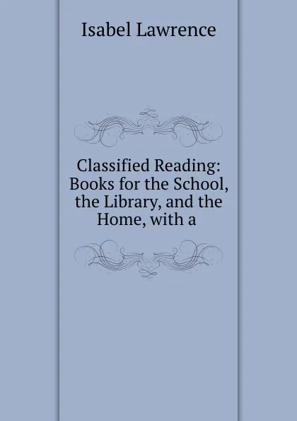 Обложка книги Classified Reading: Books for the School, the Library, and the Home, with a ., Isabel Lawrence