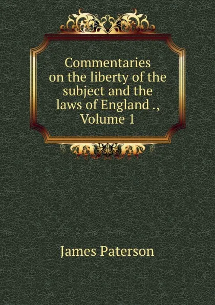 Обложка книги Commentaries on the liberty of the subject and the laws of England ., Volume 1, James Paterson