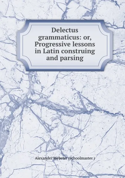 Обложка книги Delectus grammaticus: or, Progressive lessons in Latin construing and parsing, Alexander Webster