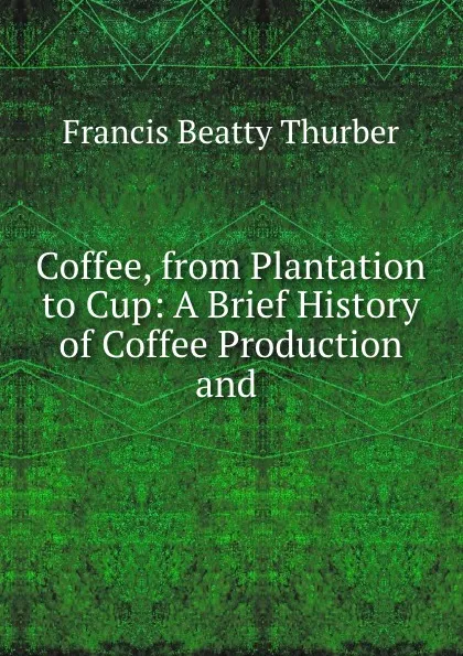 Обложка книги Coffee, from Plantation to Cup: A Brief History of Coffee Production and ., Francis Beatty Thurber