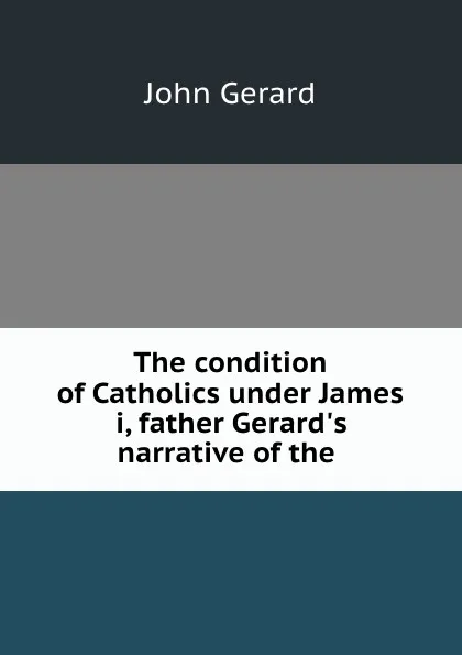 Обложка книги The condition of Catholics under James i, father Gerard.s narrative of the ., John Gerard