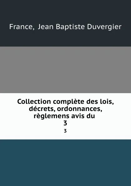 Обложка книги Collection complete des lois, decrets, ordonnances, reglemens avis du . 3, Jean Baptiste Duvergier France