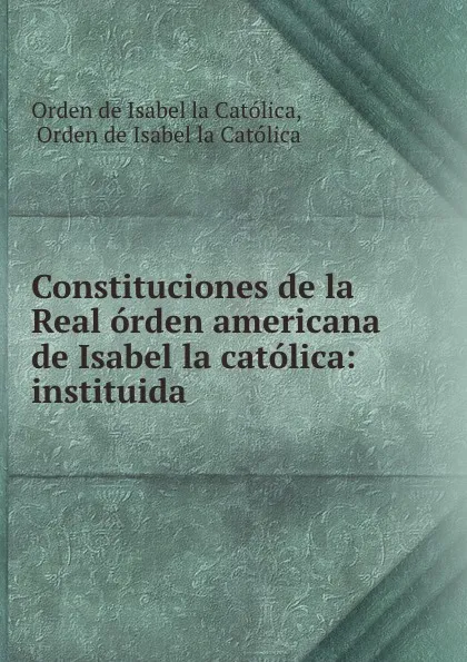 Обложка книги Constituciones de la Real orden americana de Isabel la catolica: instituida ., Orden de Isabel la Católica