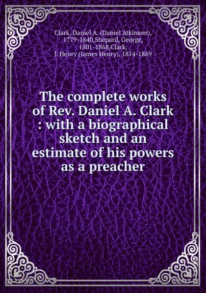 Обложка книги The complete works of Rev. Daniel A. Clark : with a biographical sketch and an estimate of his powers as a preacher, Daniel Atkinson Clark