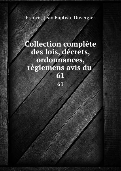 Обложка книги Collection complete des lois, decrets, ordonnances, reglemens avis du . 61, Jean Baptiste Duvergier France