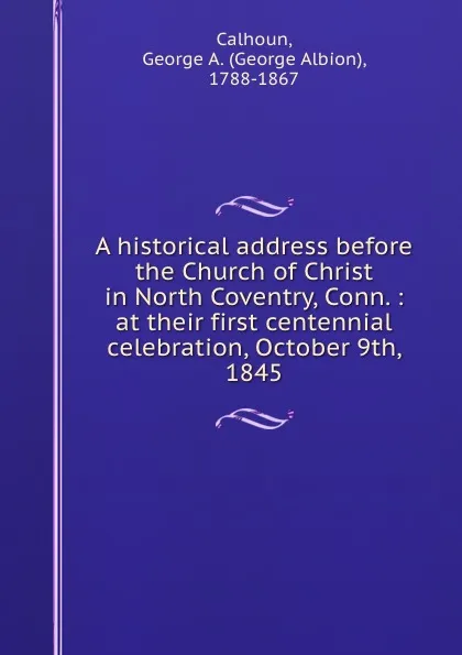 Обложка книги A historical address before the Church of Christ in North Coventry, Conn. : at their first centennial celebration, October 9th, 1845, George Albion Calhoun