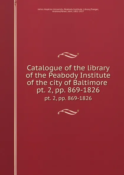 Обложка книги Catalogue of the library of the Peabody Institute of the city of Baltimore . pt. 2,.pp. 869-1826, John Parker