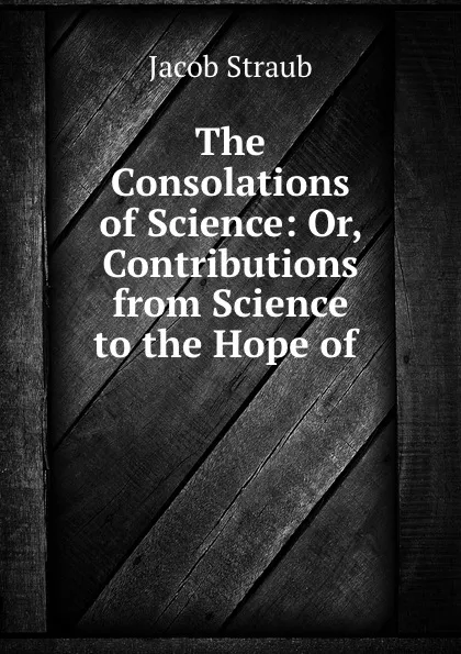 Обложка книги The Consolations of Science: Or, Contributions from Science to the Hope of ., Jacob Straub