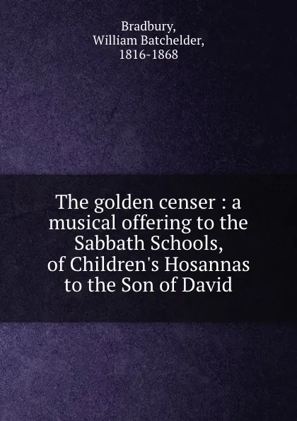 Обложка книги The golden censer : a musical offering to the Sabbath Schools, of Children.s Hosannas to the Son of David, William Batchelder Bradbury