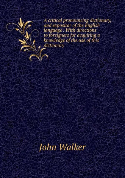 Обложка книги A critical pronouncing dictionary, and expositor of the English language . With directions to foreigners for acquiring a knowledge of the use of this dictionary, John Walker