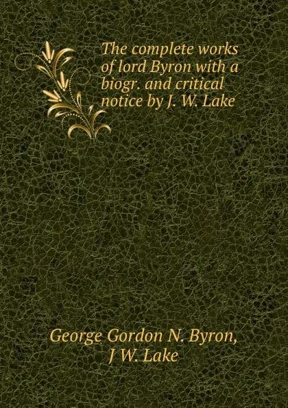 Обложка книги The complete works of lord Byron with a biogr. and critical notice by J. W. Lake, George Gordon N. Byron